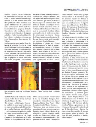 ESPAÑOLESENELMUNDO

Esteban y Ángelo viven actualmente         tos del académico Francisco Rodríguez       como noveles. Y lo hacemos porque
en Roma, donde colaboran con la edi-       Adrados, retó a Ángelo Marasca a bus-       nuestra cultura es de autores en espa-
torial: “L´Erma” di Bretschneider, cuyo    car alguna obra del autor español tradu-    ñol. Nuestro objetivo es difundir la
director es el Dr Roberto Marcucci.        cida al italiano, que tratase de Roma o     ciencia española y ya estamos en con-
Han publicado obra científica, con         Grecia. Ángelo no encontró ni un sólo       tacto con entidades como el departa-
ayudas del Ministerio de Cultura espa-     título en librerías o catálogos. De esa     mento de publicaciones de la Dipu-
ñol a la traducción, dentro de la “Co-     manera nació la colección, dentro de        tación de Granada, el Departamento
lección Biblioteca Spagnola di Studio      “L´Erma di Bretschneider”:“Queremos         de Historia Antigua de la Universidad
Classici”,por ellos creada, de autores     que la comunidad científica italiana        de Málaga o la Fundación Pastor, de
españoles como Francisco Rodríguez         conozca la obra de profesores españo-       Estudios Clásicos” –señala Esteban
Adrados o Carlos García Gual.También       les, relacionada con Grecia y Roma.         Guerreiro–.
han editado, en italiano, obras de An-     Rodríguez Adrados es un intelectual de      “En Italia se desconoce la cultura espa-
tonio Gamoneda o Luis Antonio de           los que Europa puede sentirse orgullo-      ñola, se desconoce la ciencia que se
Villena.                                   sa” –concluye Ángelo Marasca–.              hace en España. La información es la
Esteban narra su amor por los libros:“Lo   Los italianos ya pueden leer “Origini       propia que puede obtener un turista,
heredé de mi madre, Dora Frelie. En los    Della lirica greca” y “Società, amore e     pero poco más. En España se produce
años 50 mi madre enfermó de tubercu-       poesia nella Grecia antica”, de Rodrí-      el mismo fenómeno: se conoce a
losis y fue internada en un hospital en    guezAdrados.De García Gual ha publi-        Saviano y poco más. Es decir, se habla
las montañas de Córdoba (Argentina).       cado “I sette sapienti (e altri tre)”. La   mucho y se lee poco.Vivimos ignoran-
Un día, paseando con otra enferma, se      colección se enriquecerá con otros tí-      do lo que hacen nuestros vecinos”
encontraron con un hombre a caballo,       tulos como “Modelos griegos de la sa-       –apostilla Ángelo Marasca”–.
que les preguntó si habían visto caba-     biduría castellana y europea”e“Ilustra-     En España e Italia pesan mucho los
llos sueltos, escapados… Ese hombre        ción y política en la Grecia Clásica”.      tópicos. De Italia se insiste en el dise-
                                                                                       ño y la marca; de España, los toreros y
                                                                                       la paella. España proyecta su cultura
                                                                                       hacia Hispanoamérica. En Italia ni
                                                                                       siquiera existe esa proyección, pese a
                                                                                       tener el latín como lengua matriz de
                                                                                       las distintas lenguas romances: “Te-
                                                                                       nemos poco apoyo institucional –ma-
                                                                                       tiza Esteban Guerreiro–, aunque tene-
                                                                                       mos la pequeña libertad de elegir y
                                                                                       ofrecer nuestro trabajo de selección a
                                                                                       las editoriales: Queremos editar con el
                                                                                       nombre de “Sweinhein y Pannartz
                                                                                       1465”, nombre de dos impresores ale-
                                                                                       manes que en 1465 imprimieron el
Han publicado obras de Rodríguez Adrados, Carlos García Gual y Antonio                 primer libro italiano,a autores españo-
Gamoneda.                                                                              les académicos… y también quere-
                                                                                       mos editar a autores como Joaquín
era Pablo Neruda.Mi madre vivía enAlta     Otros autores con obra próxima a ver        Sabina –matiza Ángelo Marasca–, y a
Gracia, pueblo donde vivió y murió en      la luz son José María Blázquez, Fran-       Andrés Iniesta, autor de “El niño de la
el exilio Manuel de Falla”.                cisco Javier Gómez Espelosín, Miguel        prisión”; y al egiptólogo José Manuel
“En mi caso –señala Ángelo Marasca–        Requena, Fátima Díez Platas y Pilar         Galán; María del Carmen Iglesias
he recibido el amor hacia los libros de    González-Conde,Alberto Bernabé…             Conde, a Villena… preparamos la edi-
mi padre,un socialista radical.Y también   “Queremos abrir un camino propio,           ción de un libro científico sobre la odi-
de mi madre,Marta,que aprendió a leer      especificando que no somos agentes          sea de Ricardo Olmos y Paloma Ca-
y escribir sola y que después nos ayuda-   literarios.Somos editores dentro de las     brera y otra obra científica de los mis-
ba a hacer las tareas de las escuela”.     editoriales, estamos inscritos desde        mos autores sobre la religión y los
La “Biblioteca Spagnola di Studi           octubre del 2008 como editores que          ritos del reino vegetal en el Medite-
Classici” es el resultado de un desafío:   trabajan con autores españoles e his-       rráneo antiguo”.
Esteban, lector apasionado de los tex-     panoamericanos, tanto consagrados                                     Pablo Torres
                                                                                                                   25.CDE.652
 