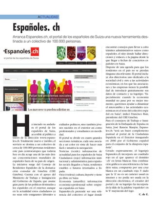ACTUALIDAD


Españoles. ch
Arranca Espanoles.ch, el portal de los españoles de Suiza una nueva herramienta des-
tinada a un colectivo de 100.000 personas.
                                                                                     encontrar consejos para llevar a cabo
                                                                                     trámites administrativos suizos como
                                                                                     españoles, el sitio donde hallar direc-
                                                                                     ciones y enlaces, o la página desde la
                                                                                     que llegar a fechas de conciertos es-
                                                                                     pañoles en Suiza.
                                                                                     Dispone de una agenda para que los
                                                                                     residentes en el país no se pierdan
                                                                                     ninguna cita relevante. El portal inclu-
                                                                                     ye dos directorios: uno dedicado a la
                                                                                     sociedad civil y otro a las actividades
                                                                                     económicas, en los que las asociacio-
                                                                                     nes y las empresas tienen la posibili-
                                                                                     dad de introducir gratuitamente sus
                                                                                     datos de contacto y su logotipo. "Es-
                                                                                     pecialmente cuando la economía
                                                                                     mundial no pasa por su mejor mo-
                                                                                     mento, queremos ayudar a dinamizar
                                                                                     el intercambio y las actividades eco-
                                                                                     nómicas en el seno del colectivo espa-




H
                                                                                     ñol en Suiza", indicó Francisco Ruiz,
                                                                                     presidente del CRE Ginebra.
                                                                                     Para el consejero de Trabajo e Inmi-
                 a iniciado su andadu-     exiliados políticos, sino también jóve-   gración de la Embajada de España en
                 ra el portal de los       nes nacidos en el exterior así como       Suiza, José Ramón Manjón, Espano-
                 españoles de Suiza,       profesionales y estudiantes en movili-    les.ch "será un buen complemento
                 accesible al público a    dad.                                      puntual al portal de la Ciudadanía
través de la dirección www.espano-         El portal se divide en cuatro grandes     Española en el Exterior inaugurado
les.ch. Totalmente nuevo e inédito, el     secciones temáticas, cada una asocia-     en 2006 por el Gobierno español
servicio se destina a un colectivo de      da a un color en vista de hacer más       para el conjunto de la diáspora espa-
cerca de 100.000 personas residentes       fácil e intuitiva la navegación:          ñola".
este país centroeuropeo que todavía        Noticias (verde): información de          Creado expresamente, el logotipo
hoy en día acoge una de las más den-       actualidad para los españoles de Suiza    Espanoles.ch incorpora un cuadrado
sas concentraciones mundiales de           Ciudadanos (rojo): información insti-     rojo en el que aparece el dominio
españoles fuera de su país de origen.      tucional y administrativa para españo-    '.ch' en letras blancas. Esta combina-
La iniciativa surge del Consejo de         les recién llegados a Suiza, residentes   ción gráfica es una referencia a la ban-
Residentes Españoles de la demarca-        estables o futuros retornados a Es-       dera suiza, compuesta por una cruz
ción consular de Ginebra (CRE              paña.                                     blanca en un cuadrado rojo. Y dado
Ginebra). Cuenta con el apoyo del          Ocio (violeta):cultura,deporte y tiem-    que la 'ñ' no es un carácter usual en
Ministerio de Trabajo e Inmigración        po libre en Suiza                         internet y no podía ser usada en la
del Gobierno de España, que asume          Economía (amarillo): información          dirección electrónica, el creador del
gran parte de las políticas destinadas a   económico-profesional sobre empre-        portal y de su logotipo ha incorpora-
los españoles en el exterior, aunque       sas españolas en Suiza                    do la tilde de la palabra 'españoles' en
en la actualidad estos ciudadanos ya       Espanoles.ch pretende ser una refe-       la 'E' mayúscula del logo.
no sean solo emigrantes laborales u        rencia del colectivo: el lugar donde                                     C. de E.
 