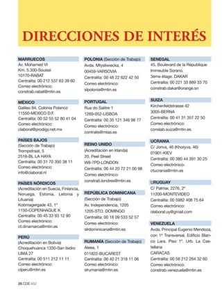 DIRECCIONES DE INTERÉS
MARRUECOS                             POLONIA (Sección de Trabajo)       SENEGAL
Av. Mohamed VI                        Avda. Mtysliwiecka, 4              45, Boulevard de la République
Km. 5.300-Souissi                     00459-VARSOVIA                     Immeuble Sorano.
10170-RABAT                           Centralita: 00 48 22 622 42 50     3ème étage. DAKAR
Centralita: 00 212 537 63 39 60                                          Centralita: 00 221 33 889 33 70
                                      Correo electrónico:
Correo electrónico:                                                      constrab.dakar@orange.sn
constrab.rabat@mtin.es                slpolonia@mtin.es

                                      PORTUGAL                           SUIZA
MÉXICO
Galileo 84, Colonia Polanco           Rua do Salitre 1                   Kirchenfeldstrasse 42
11550-MEXICO D.F.                                                        3005-BERNA
                                      1269-052-LISBOA
Centralita: 00 52 55 52 80 41 04                                         Centralita: 00 41 31 357 22 50
                                      Centralita: 00 35 121 346 98 77
Correo electrónico:                                                      Correo electrónico:
                                      Correo electrónico:
claboral@prodigy.net.mx                                                  conslab.suiza@mtin.es
                                      contralis@mtas.es
PAÍSES BAJOS                                                             UCRANIA
(Sección de Trabajo)                  REINO UNIDO
                                                                         C/ Joriva, 46 (Khoryva, 46)
Trompstraat, 5                        (Acreditación en Irlanda)
                                                                         01901-KIEV
2518-BL LA HAYA                       20, Peel Street
                                                                         Centralita: 00 380 44 391 30 25
Centralita: 00 31 70 350 38 11        W8-7PD-LONDON
                                                                         Correo electrónico:
Correo electrónico:                   Centralita: 00 44 20 72 21 00 98
info@claboral.nl                                                         ctucrania@mtin.es
                                      Correo electrónico:
                                      constrab.londres@mtin.es           URUGUAY
PAÍSES NÓRDICOS
(Acreditación en Suecia, Finlancia,                                      C/ Palmar, 2276, 2º
Noruega, Estonia, Letonia y           REPÚBLICA DOMINICANA               11200-MONTEVIDEO
Lituania)                             (Sección de Trabajo)               Centralita: 00 5982 408 75 64
Kobmagergade 43, 1º                   Av. Independencia, 1205            Correo electrónico:
1150-COPENHAGUE K                     1205-STO. DOMINGO                  olaboral.uy@gmail.com
Centralita: 00 45 33 93 12 90         Centralita: 00 18 09 533 52 57
Correo electrónico:
                                      Correo electrónico:                VENEZUELA
ct.dinamarca@mtin.es
                                      slrdominicana@mtin.es              Avda. Principal Eugenio Mendoza,
PERÚ                                                                     con 1ª Transversal. Edificio Blan-
(Acreditación en Bolivia)             RUMANÍA (Sección de Trabajo)       co Lara. Piso 1º. Urb. La Cas-
Choquehuanca 1330-San Isidro          Aleea, 1                           tellana
LIMA 27                               011822-BUCAREST                    CARACAS
Centralita: 00 511 212 11 11          Centralita: 00 40 21 318 11 06     Centralita: 00 58 212 264 32 60
Correo electrónico:                   Correo electrónico:                Correo electrónico:
clperu@mtin.es                        slrumania@mtin.es                  constrab.venezuela@mtin.es


28.CDE.652
 