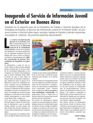 ACTUALIDAD


Inaugurado el Servicio de Información Juvenil
en el Exterior en Buenos Aires
Instalado en el segundo piso de la Consejería de Trabajo y Asuntos Sociales de la
Embajada de España, el Servicio de Información Juvenil en el Exterior (SIJE). se pro-
pone orientar e informar sobre viajes, estudios, trabajo en España y demás inquietudes
vinculadas al colectivo de juventud española descendiente.




L
         os Centros de Información
         Juvenil en el Exterior (CI-
         JE) se desarrollan gracias a la
         colaboración de la Dirección
         General de la Ciudadanía
en el Exterior, a través de sus progra-
mas dedicados a las nuevas generacio-
nes de españoles residentes fuera de
España, Este nuevo centro, el primero
en América,esta gestionado por ADJE-
RA (Asociación de Jóvenes Des-
cendientes de Españoles en Argen-
tina).
La informadora a cargo de esta re-
ciente oficina en Buenos Aires,Adriana
Junior, comentó que el servicio nació
de las necesidades planteadas en los
Congresos de Jóvenes Descendientes         variadas;la que más ha sorprendido fue       cuestiones relativas a jóvenes descen-
que se vienen realizando desde 2005.       la de un joven que consultó los reque-       dientes y por eso se están profesionali-
El hecho de que se haya dado en            rimientos para alistarse en el ejército      zando. El proyecto inicial fue variando
Buenos Aires en principio, responde a      español.                                     mucho;nació con el objetivo de formar
que además de tener el apoyo de la         Si bien el universo de preguntas puede       a los jóvenes dirigentes que participen
Dirección General de Ciudadanía Ex-        ser muy amplio,las consultas más espe-       en alguna institución, después la idea
terior, contaban con las instalaciones     radas son las respectivas a estudios y       fue cambiando y hoy se apunta a que
de la Conserjería de Trabajo y Asuntos     becas. De todos modos la informadora         no sea solo cuestión de voluntariado
Sociales, la colaboración del Consejero    local responsable aclara “Nuestra            sino de profesionalización. “Encon-
Hernández Cerviño y la Fundación Es-       tarea es informar, este es un paso a         tramos una demanda en todos los con-
paña. Sin embargo hay proyectos para       una ciudadanía responsable. No               gresos y ahí empezó a participar el
ampliarse y convertirse en una red que     gestionamos becas o viajes pero sí           INJUVE que nos dio el know how con
brinde asesoramiento en otros países       damos todas las vías para que pueda          referentes de España que nos capacita-
como Brasil, Chile, Uruguay, etc…          hacerlo el joven interesado” .               ron para que esto sea en la región una
En lo que respecta a Argentina, tam-       El servicio de información además            red a futuro” explica Fernández.
bién hay planes a futuro de descentra-     cuenta con asesorías legales, de salud y     Este primer servicio de información
lizar la información y que se puedan       distintos temas de eventual interés para     para jóvenes creado en Buenos Aires,
instalar oficinas en otros puntos del      el colectivo al que se dirige. Su objetivo   comienza a dar sus primeros pasos con
país donde haya jóvenes españoles, ya      es llegar a un universo de jóvenes que       gran expectativa y brindando un trato
sea en centros,instituciones o universi-   esta por fuera de las instituciones y que    cálido, atento y personalizado para los
dades.                                     no tienen un canal de información con        jóvenes descendientes españoles que
Hasta el momento las consultas recibi-     el gobierno español, ni con sus raíces.      se acerquen.
das en el SIJE de Buenos Aires han sido    El SIJE está puntualizado en resolver                                Gisela Gallego
                                                                                                                   29.CDE.652
 