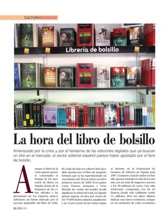 CULTURASOCIEDAD




La hora del libro de bolsillo
Amenazado por la crisis y por el fantasma de las ediciones digitales que ya buscan
un sitio en el mercado, el sector editorial español parece haber apostado por el libro
de bolsillo.




A
                  unque el árbol de la   llo.Cada día más,los editores han deci-    el informe de la Federación de
                  crisis apenas permi-   dido apostar por el libro de pequeño       Gremios de Editores de España para
                  te contemplar el       formato, que ya ha experimentado un        2007,el número total de títulos en bol-
                  bosque de los mer-     crecimiento del 20 por ciento en estos     sillo apenas rebasaba la cifra de los seis
                  cados de libros en     primeros meses de 2009. Si en países       mil, con un total de negocios cercano
                  España, detrás de la   como Francia, Alemania y Gran              a los 30 millones de euros. Una cifra
                  hojarasca de las ci-   Bretaña las ventas del pocket books        irrelevante comparada con las de
                  fras oficiales y las   significan la mitad del total, en España   Francia, donde sólo Gallimard vende
previsiones de los expertos parece       apenas supone un diez por ciento de        12 millones. Pero los datos últimos
adivinarse un futuro marcado por el      los 70 000 títulos editados anualmente     indican una nueva tendencia, aunque
ascenso imparable del libro de bolsi-    y un 12 por ciento de las ventas.Según     en un momento de crisis económica
30.CDE.652
 
