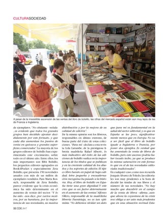 CULTURASOCIEDAD




A pesar de la irresistible ascensión de las ventas del libro de bolsillo, las cifras del mercado español están aún muy lejos de las
de Francia e Inglaterra.

de ejemplares. “No obstante –señala-        distribución y por la mejora de su           que para mí es fundamental en la
, es evidente que todos los grandes         calidad de edición”.                         salud del sector editorial, y es que en
grupos han decidido apostar deci-           De la misma opinión son los libreros,        España se lee poco, significativa-
didamente por este formato, y que           responsables en último extremo, de           mente menos que en Europa. No va
cada día aumentan los puntos de             buena parte del éxito de estas colec-        a ser fácil que el libro de bolsillo
venta en quioscos y grandes super-          ciones. “Para mí –declara a esta revis-      iguale a Inglaterra o Francia, por
ficies comerciales”. La mayoría de los      ta Lola Larumbe, de la prestigiosa li-       poner dos ejemplos. Es verdad que
grupos editores de bolsillo han expe-       brería madrileña Rafael Alberti-, lo         ha amentado la venta de libros de
rimentado este crecimiento, sobre           más indicativo del éxito de las edi-         bolsillo, pero este ascenso podría ha-
todo en el último año. Entre ellos, los     ciones de bolsillo radica en la impor-       ber tocado techo, ya que se produce
más importantes son RBA Bolsillo,           tancia de los títulos que se publican        la misma saturación en este forma-
los pequeños editores agrupados en          y en la creciente calidad de los dise-       to que en el de las novedades edito-
Book4Pocket y especialmente Zeta            ños y los soportes de edición. El típi-      riales tradicionales”.
Bolsillo, que presenta 150 novedades        co libro barato en papel de baja cali-       En cualquier caso, como nos recuerda
anuales con más de un millón de             dad, letra pequeña y encuaderna-             Joaquín Álvarez deToledo,las editoria-
ejemplares vendidos. Para Marta Ros-        ción mezquina ha pasado a la histo-          les son muy prudentes a la hora de
sich, responsable de Zeta Bolsillo,         ria. Hoy, el libro de bolsillo en Espa-      decidir las tiradas de sus libros y el
parece evidente que la crisis econó-        ña tiene una gran dignidad. Y este           número de sus novedades. “No hay
mica ha sido determinante en el             creo que es un factor determinante           mucho que descubrir en el campo
aumento de ventas del sector. “Y lo         en el aumento de las ventas.” Alfonso        de la venta de libros –afirma-, aun-
ha sido –nos dice-, por varios moti-        Ollero, responsable de la madrileña          que ahora la coyuntura de la crisis
vos, por su baratura, por la impor-         librería Fuentetaja, no es tan opti-         nos obliga a ser aún más prudentes
tancia de sus novedades, su masiva          mista. “No debemos olvidar un dato           que en una situación normal. Esta-
32.CDE.647
 