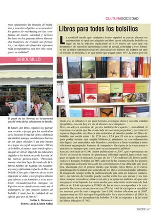 CULTURASOCIEDAD
mos ajustando las tiradas al máxi-
mo y nuestro objetivo es concentrar
los gastos de márketing en las cam-             Libros para todos los bolsillos
pañas de enero, navidad y verano.

                                                L
Incluso en los grandes libros ilustra-               a cantidad media que cualquier lector español se puede ahorrar en
dos tratamos de reducir sus forma-                   nuestro país si opta por adquirir un libro en su edición de bolsillo en
                                                     lugar de en la edición tradicional es 6,05 euros, un dato que, en
tos, con objeto de ofrecerlos a precios         momentos de recesión económica como el actual, convierte a este forma-
más competitivos, sin por ello men-             to en la mejor alternativa para no descuidar los hábitos de lectura sin que
guar su calidad”.                               el bolsillo se resienta.Y es que tener que pagar entre 19 y 22 euros por un




El papel de las librerías es fundamental
para la venta de las colecciones de bolsillo.   título, eso sí, editado en un gran formato, con tapas duras y una alta calidad
                                                tipográfica, no está hoy en día al alcance de cualquiera.
El futuro del libro español no parece           Pero, no sólo es cuestión de precio, también de espacio y comodidad. Si
amenazado, a juzgar por los resultados          tenemos en cuenta que las casas cada vez son más pequeñas y por tanto el
                                                espacio disponible en ellas es más reducido, el tamaño medio del libro de
de la reciente Feria del Libro celebrada
                                                bolsillo, que oscila entre 11x 17,8 cm y 12,4 por 19 cm es el apropiado
en Madrid,aunque no debemos fiarnos             para poder formar una amplia biblioteca; asimismo, su encuadernación
de los datos oficiales.Y en este futuro         más ligera, con materiales más blandos, contribuye a hacer también a estas
va a jugar un papel importante el libro         ediciones en pequeño formato el compañero ideal para ir de vacaciones o
de bolsillo,al menos en el medio plazo,         amenizar el tiempo que transcurre en un trasporte público.
en que se verá el vigor de las ediciones        Aun así, esos más de 6.000 títulos publicados en 2007, que representan un
digitales y las tendencias de lectura de        10,8% del total de títulos del panorama editorial español, han tenido una
las nuevas generaciones. “Personal-             gran acogida en el mercado, ya que de los 37,33 millones de libros publi-
                                                cados en formato bolsillo, un 80% salieron de las estanterías de los puntos
mente –declara Pepa Ferrando de la li-
                                                de venta para colocarse en las de los consumidores. Una cifra más que posi-
brería Ambra de Gandía en Alicante-             tiva, alcanzada por el precio medio que tenían estos libros, 6,40 euros,
soy muy optimista respecto al libro de          prácticamente la mitad que la media de los libros convencionales editados.
bolsillo.Creo que el secreto de su éxito        El margen de tiempo entre la publicación de una obra en formato tradicio-
creciente se debe a los propios títulos         nal y en edición de bolsillo puede oscilar entre los seis meses y los tres
que ofrece, a su formato y a su exce-           años, aunque la media se sitúa en un año y se aprecian indicios de que este
lente encuadernación. Aunque en                 margen se irá rebajando. La venta media por cada título en formato de bol-
España no se vende tanto como en el             sillo es de 1.644 ejemplares. El 83% de las ventas corresponden a la cate-
                                                goría de literatura, esto representa un 37% del total de ejemplares vendidos
extranjero, le veo mucho futuro al
                                                en nuestro país de esta categoría. Los 6.392 títulos editados en el 2007,
bolsillo. Y más por la calidad de su            representan un 42% más que los publicados hace cinco años en el 2003. La
oferta que por el precio”.                      tirada media de los ejemplares de bolsillo (5.841) es superior a la del total
                    Pablo L. Monasor            de libros editados (5.700).
             Fotos: Lucía López Salvá
                                                                                                                    33.CDE.647
 