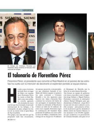 DEPORTES




El fichaje de Cristiano Ronaldo por
Florentino Pérez revienta el mercado inter-
nacional de fichajes.




El talonario de Florentino Pérez
Florentino Pérez, el presidente que convirtió al Real Madrid en el paraíso de las estre-
llas ha vuelto con la intención de devolverle el esplendor perdido al equipo blanco.




H
               a sido como el retorno     sin apenas oposición, a una presiden-    al Olympique de Marsella, por la
               del Jedi. Pero, en lugar   cia que abandonó hastiado el rey         ficha de su astro Karim Benzema.
               de lidiar con espadas      Midas del fútbol español: el primero     Tras formar un equipo de gobierno
               laser, Florentino Pérez    fue para contratar a Cristiano           con viejos conocidos como el argen-
               ha vuelto al Real Ma-      Ronaldo y los dos siguientes para        tino Jorge Valdano y Miguel Pardeza,
               drid como una rutilan-     hacerse con Kaka y Benzema. Para         Florentino convenció al entrenador
               te estrella agitando       contratar los servicios del balón de     chileno Manuel Pellegrini para que
               una montaña de euros       oro portugués, el mandamás blanco        abandonase al Villarreal – al que llevó
con los que ha reventado el mercado       no dudo en endosarle al Manchester       en tan solo tres años codearse con la
internacional de los fichajes, y ha       United, un talón de 94 millones de       elite europea- para ponerse al fren-
conseguido, de paso, solapar los éxi-     euros. Acto seguido, Florentino logró    te de un proyecto que ha desatado el
tos de su eterno rival, el gran Barça     la contratación del brasileño Kaka       delirio entres las huestes blancas, si
de Pep Guardiola.                         poniendo 65 millones de euros sobre      nos atenemos a los 85.000 seguido-
Tres golpes, tres, han sido los que ha    la mesa del Milán, y, finalmente, hizo   res que acudieron a la presentación
propinado nada más encaramarse,           entrega de un cheque de 35 millones      de Cristiano Ronaldo, solo para ver al
34.CDE.652
 