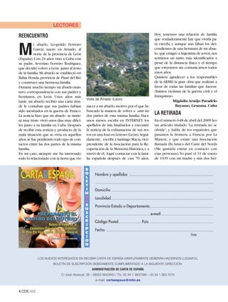 LECTORES
                                                                                          Hoy, tenemos una relación de familia
REENCUENTRO
                                                                                          que verdaderamente hay que vivirla pa-
                                                                                          ra creerla; y aunque aún faltan los des-

M
          i abuelo, Leopoldo Ferreiro
          García, nació en Arnado, al                                                     cendientes de una hermana de mi abue-
          norte de la provincia de León                                                   lo, que emigró a Argentina de joven,nos
(España). Con 24 años vino a Cuba con                                                     sentimos un tanto más identificados a
su padre, Severino Ferreiro Rodríguez,                                                    pesar de la distancia física y el tiempo
que decidió volver a León junto al resto                                                  que estuvimos sin comunicarnos todos
de la familia. Mi abuelo se estableció en                                                 estos años.
Bahía Honda, provincia de Pinar del Río                                                   Quisiera agradecer a los responsables
y construyó una hermosa familia.                                                          de la ARMH la gran obra que realizan a
Durante mucho tiempo mi abuelo man-                                                       favor de todas las familias que fueron-
tuvo correspondencia con sus padres y                                                     /fuimos víctimas de la guerra civil y el
                                             Vista de Arnado (Leon)
hermanos, en León. Unos años más                                                          franquismo.
tarde, mi abuelo recibió una carta don-                                                                Migdalia Araújo Paradelo
de le contaban que sus padres habían         nacer a mi abuelo,motivo por el que he                     Bayamo. Granma. Cuba
sido asesinados en la guerra de Franco.      buscado la manera de volver a unir las
La noticia hizo que mi abuelo se sintie-     dos partes de esta misma familia. Hace
                                                                                          LA RETIRADA
ra muy triste: vivió unos días muy difíci-   unos meses, escribí en INTERNET los          En el número 648 de abril del 2009 leo
les junto a su familia en Cuba. Después      apellidos de mis bisabuelos y encontré       un artículo titulado “La retirada no se
de recibir esta noticia y producto de la     la noticia de la exhumación de sus res-      olvida”; y habla de los españoles que
mala situación que se vivía en aquellos      tos en una fosa en Leiroso (León).Segui-     pasamos la frontera a Francia por La
años,se fue perdiendo todo tipo de con-      damente, escribí a Santiago Macía,vice-      Manere, y que existe una Asociación
tactos entre las dos partes de la misma      presidente de la Asociación para la Re-      llamada Els Amics del Cami del Nords
familia.                                     cuperación de la Memoria Histórica, y a      (Me gustaría entrar en contacto con
En mi caso, siempre me ha interesado         través de él, logré contactar con la fami-   esas personas).Yo pasé el 31 de enero
todo lo relacionado con la tierra que vio    lia española después de casi 70 años.        de 1939 con mi madre y mis dos her-




            LOS NUEVOS INTERESADOS EN RECIBIR CARTA DE ESPAÑA GRATUITAMENTE DEBERÁN HACERNOS LLEGAR EL
                       BOLETÍN DE SUSCRIPCIÓN DEBIDAMENTE CUMPLIMENTADO A LA SIGUIENTE DIRECCIÓN:
                                                ADMINISTRACIÓN DE CARTA DE ESPAÑA
                            C/ José Abascal, 39 – 28003 MADRID / Tfs. 00 34 1 3637090 – 00 34 1 363 7075
                                                  e-mail: cartaespsus@mtin.es


4.CDE.652
 
