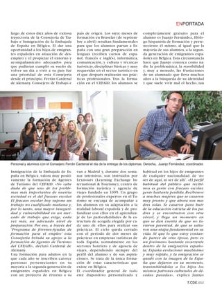 ENPORTADA

largo de estos diez años de exitosa         país de origen. Los siete meses de          completamente gratuito para el
trayectoria de la Consejería de Tra-        formación en Bruselas (de septiem-          alumno es Juanjo Fernández, filólo-
bajo e Inmigración de la Embajada           bre a abril) resultan fundamentales         go hispanista de formación y perte-
de España en Bélgica. El dar una            para que los alumnos partan a Es-           neciente él mismo, al igual que la
oportunidad a los hijos de emigran-         paña con una gran preparación en            mayoría de sus alumnos, a la segun-
tes españoles en situación de des-          lenguas (reciben cursos de espa-            da generación de emigrantes espa-
empleo y el propiciar el entorno y          ñol, francés e inglés), informática,        ñoles en Bélgica. Esta circunstancia
acompañamiento adecuados para               comunicación, y cultura y técnicas          hace que Juanjo conozca como na-
que pudieran cumplir su sueño de            turísticas, disciplinas básicas y muy       die la problemática, la sensibilidad
volver un día a vivir a su país fue         requeridas en el sector turístico en        y, muy a menudo, las frustaciones
una prioridad de esta Consejería            el que después realizarán sus prác-         de un alumnado que lleva muchos
desde el principio. Ferrán Cardenal         ticas profesionales. Tras la forma-         años a la búsqueda de su identidad
de Alemany, Consejero de Trabajo e          ción en el CEFAID, los alumnos se           y que suele vivir mal el hecho, tan




Personal y alumnos con el Consejero Ferrán Cardenal el día de la entrega de los diplomas. Derecha, Juanjo Fernández, coordinador.

Inmigración de la Embajada de Es-           van a Madrid y, durante dos sema-           habitual en los hijos de emigrantes
paña en Bélgica, valora muy positi-         nas intensivas, son instruídos por          de cualquier nacionalidad, de ‘no
vamente la formación de Agentes             Lexitours (Learning Exchange In-            ser de aquí, ni ser de allí’. «El perfil
de Turismo del CEFAID. «No cabe             ternational & Tourisme), centro de          habitual del público que recibi-
duda de que uno de los proble-              formación turística y agencia de            mos es gente con fracaso escolar,
mas más importantes de nuestra              viajes fundado en 1995. Un grupo            gente bastante perdida. Recibimos
sociedad es el del fracaso escolar.         de profesionales expertos en el Tu-         a muchas mujeres que se casaron
El fracaso escolar hoy supone un            rismo se encarga de acompañar a             muy pronto y que ahora son ma-
trabajo no cualificado mañana y,            los alumnos en su adaptación a la           dres solas. Se casaron para huir
por lo tanto, una mayor inseguri-           realidad laboral española y de pro-         de la educación estricta de los pa-
dad y vulnerabilidad en un mer-             fundizar con ellos en el aprendiza-         dres y se encontraron con otra
cado de trabajo que exige, cada             je de las particularidades de la es-        cárcel, y llega un momento en
vez más, un adecuado nivel de               tructura de acogida elegida por ca-         que se dan cuenta de que no tu-
preparación. Por eso, a través del          da uno de ellos para realizar sus           vieron juventud, de que se salta-
‘Programa de Jóvenes-Ayudas de              prácticas. El ciclo queda cerrado           ron una etapa fundamental en su
formación para el empleo’ esta              con el periodo de dos meses de              vida. Sé que lo que estoy contan-
Consejería brinda su apoyo a la             prácticas en empresas turísticas de         do parece de otra época, pero es
formación de Agentes de Turismo             toda España, normalmente en los             un fenómeno bastante recurrente
del CEFAID», declaró Cardenal de            sectores hotelero y de agencia de           dentro de la emigración españo-
Alemany.                                    viajes, dependiendo siempre del             la; España evolucionó muchísimo
Una formación para adultos en la            perfil del alumno y de sus aspira-          y muy rápido, y la emigración se
que cada año se inscriben catorce           ciones. Se trata de la única forma-         quedó con la imagen de la Espa-
personas pertenecientes en su               ción de estas características que           ña que dejaron en su momento,
mayoría a la segunda generación de          existe en Bélgica.                          transmitiéndoles a los hijos los
emigrantes españoles en Bélgica             El coordinador general de todo              mismos patrones culturales de dé-
con un proyecto de retorno a su             este dispositivo personalizado y            cadas pasadas», explica Juanjo

                                                                                                                     7.CDE.652
 