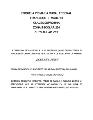 ESCUELA PRIMARIA RURAL FEDERAL<br />FRANCISCO  I.  MADERO<br />CLAVE:30DPR2086A<br />ZONA ESCOLAR 234<br />CUITLAHUAC VER<br />LA DIRECCION DE LA ESCUELA  Y EL PROFESOR (A) DE GRUPO TIENEN EL HONOR DE OTORGAR CARTA DE FELICITACION  9 DE JULIO 2010 A LA  FAMILIA:<br />JIMENEZ   SOSA<br />POR LA DEDICACION, EL ESFUERZO Y EL APOYO  DIRECTO A SU  HIJO (A)<br />JOSE  JOVANY  JIMENEZ  SOSA<br />QUIEN EN CONJUNTO  MAESTRO, PADRE DE FAMILIA Y ALUMNO ,LOGRO UN APRENDIZAJE QUE LE PERMITIRA APLICARLO EN LA SOLUCION DE PROBLEMAS DE SU VIDA COTIDIANA.SIGAN PERSEVERANDO, FELICIDADES.<br />A T E N T A M E N T E<br />MAESTRO (A)  DE GRUPO                                              Vo.Bo.<br />                                                                                EL DIRECTOR<br />LETICIA    NIETO   CORTES                            GREGORIO GALVAN SANCHEZ<br />