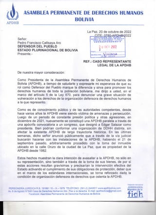 ASAMBしEA PERMANENTE DE DEほEC晴O§晴UMANOS
憾Oし音VIA
La Paz, 20 de octubre de 2022
Se角○○:
Ped「o F「ancisco Cailisaya A「0
盲厄龍蘭So真司重し予U亘冒しO
ESTADO PしURINACiONA」 DE BO」IVIA
P「esente. ‑
REF.: CASO REPRESENTANTE
し亘GÅしD盲しÅ Å予DH己
De nuest「a mayor conside「aci6n:
Como P「esidenta de la Asambiea Pe「manente de Derechos Humanos de
BoIivia (APPHB〉, a tjerTPO de saiuda「te y expresarle mi espe「anza de que su
「OI como Defenso「 deI PuebIo marque la dife「encia y sirva para promove「 los
de「echos humanos de toda la pobiaci6n boliviana, me di「匝a usted, en eI
ma「CO dei articuIo 5 de la Ley 870, Pa「a denunciar una grave situaci6n de
Vulne「aci6n a los de「echos de ia organizaci6n defenso「a de de「echos humanos
a la que 「epresento,
Como es de conocimiento ptlblico y de Ias autoridades competentes, desde
hace va「ios a而OS Ia APDHB vjene siendo victima de amenazas y persecuci6n.
しuego de un periodo de constante presi6n politica y otras agresiones, en
diciembre de 2021 , nueVamente Se COnStituy6 …a APDHB pa「alela a t「av色s de
una ap6cr掃e convocatoria a un congreso, que design6 a Edga「 Salaza「 como
P「eSidente, Bien podrian confoma「 una organizaci6n de DDHH distinta, Sin
afecta「 ia existente APDHB de iarga trayecto「ia hist6rica, En las心冊mas
SemanaS, dicho sく清0「 anunCi6 p心blicamente que a t「av色s de ia via judiciaI
bus9aran hacerse con las instaiaciones de la APDHB, habiendo eI 21 de
SePtiemb「e pasado, arbit「a「iamente p「ocedido con la toma dei inmueble
ubicado en ia caiie Oruro de la ciudad de La Paz, que eS P「OPiedad de la
APDHB desde 1982.
Estos hechos muestran ia cia「a intenci6n de avasaliar a la APDHB, nO S61o er]
Su reP「eSentaCi6n, Sino tambien a traves de la toma de sus bienes, de por si
estas acciones 「esuItan g「avisimas y p「ecjsa「ian Ia intervenci6n efectiva dei
Estado activando eI cumpiimiento de sus obiigaciones de p「OteCCi6n, debe「 que
en el marco de Ios estandares intemacionaIes, Se tOrna reforzado dada la
COndici6n de organjzaci6n defensora de derechos que ostenta la APDHB.
三〇ね「a約・ ∩くらn錐げろ
de Oe「ec賀os賀し競る℃S
Mlemb「o de la
fidh
 