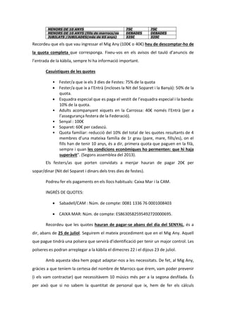 MENORS DE 10 ANYS 75€ 75€
MENORS DE 10 ANYS (fills de marrocs/es DEBADES DEBADES
JUBILATS /JUBILADES(més de 65 anys) 325€ 325€
Recordeu que els que vau ingressar el Mig Any (100€ o 40€) heu de descomptar-ho de
la quota completa que corresponga. Fixeu-vos en els avisos del tauló d’anuncis de
l’entrada de la kàbila, sempre hi ha informació important.
Casuístiques de les quotes
• Fester/a que ix els 3 dies de Festes: 75% de la quota
 Fester/a que ix a l’Entrà (incloses la Nit del Soparet i la Banyà): 50% de la
quota.
 Esquadra especial que es paga el vestit de l’esquadra especial i la banda:
10% de la quota.
• Adults acompanyant xiquets en la Carrossa: 40€ només l’Entrà (per a
l’assegurança festera de la Federació).
• Senyal : 100€
• Soparet: 60€ per cadascú.
• Quota familiar: reducció del 10% del total de les quotes resultants de 4
membres d’una mateixa família de 1r grau (pare, mare, fills/es), on el
fills han de tenir 10 anys, és a dir, primera quota que paguen en la filà,
sempre i quan les condicions econòmiques ho permenten: que hi haja
superàvit”. (Segons assemblea del 2013).
Els festers/as que porten convidats a menjar hauran de pagar 20€ per
sopar/dinar (Nit del Soparet i dinars dels tres dies de festes).
Podreu fer els pagaments en els llocs habituals: Caixa Mar i la CAM.
INGRÉS DE QUOTES:
 Sabadell/CAM : Núm. de compte: 0081 1336 76 0001008403
 CAIXA MAR: Núm. de compte: ES8630582595492720000695.
Recordeu que les quotes hauran de pagar-se abans del dia del SENYAL, és a
dir, abans de 25 de juliol. Seguirem el mateix procediment que en el Mig Any. Aquell
que pague tindrà una polsera que servirà d’identificació per tenir un major control. Les
polseres es podran arreplegar a la kàbila el dimecres 22 i el dijous 23 de juliol.
Amb aquesta idea hem pogut adaptar-nos a les necessitats. De fet, al Mig Any,
gràcies a que teníem la certesa del nombre de Marrocs que érem, vam poder prevenir
(i els vam contractar) que necessitàvem 10 músics més per a la segona desfilada. És
per això que si no sabem la quantitat de personal que ix, hem de fer els càlculs
 