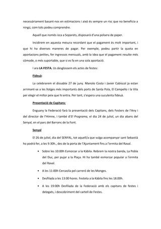 necessàriament basant-nos en estimacions i això és sempre un risc que no beneficia a
ningú, com tots podeu comprendre.
Aquell que només isca a Soparets, disposarà d’una polsera de paper.
Incidirem en aquesta mesura recordant que el pagament és molt important, i
que hi ha diverses maneres de pagar. Per exemple, podeu partir la quota en
aportacions petites, fer ingressos mensuals, amb la idea que el pagament resulte més
còmode, o més suportable, que si es fa en una sola aportació.
I ara LA FESTA. Us desglossem els actes de festes:
Fideuà:
La celebrarem el dissabte 27 de juny. Manolo Costa i Javier Cabiscol ja estan
arrimant-se a les llotges més importants dels ports de Santa Pola, El Campello i la Vila
per elegir el millor peix que hi entra. Per tant, s’espera una suculenta fideuà.
Presentació de Capitans:
Enguany la Federació farà la presentació dels Capitans, dels Festers de l’Any i
del director de l’Himne, i també d’El Programa, el dia 24 de juliol, un dia abans del
Senyal, en el parc del Barranc de la Font.
Senyal
El 26 de juliol, dia del SENYAL, tot aquell/a que vulga acompanyar sant Sebastià
ho podrà fer, a les 9:30h., des de la porta de l’Ajuntament fins a l’ermita del Raval.
• Sobre les 10:00h Esmorzar a la Kàbila. Rebrem la nostra banda, La Pobla
del Duc, per pujar a la Plaça. Hi ha també esmorzar popular a l'ermita
del Raval.
• A les 11:00h Cercavila pel carreró de les Monges.
• Desfilada a les 13:00 hores. Festeta a la Kàbila fins les 18.00h.
• A les 19:00h Desfilada de la Federació amb els capitans de festes i
delegats, i descobriment del cartell de Festes.
 