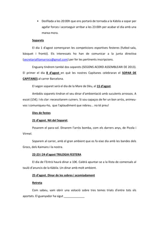 • Desfilada a les 20:00h que ens portarà de tornada a la Kàbila a sopar per
agafar forces i aconseguir arribar a les 23:00h per acabar el dia amb una
marxa mora.
Soparets
El dia 1 d'agost començaran les competicions esportives festeres (futbol-sala,
bàsquet i frontó). Els interessats ho han de comunicar a la junta directiva
(secretariafilamarrocs@gmail.com) per fer les pertinents inscripcions.
Enguany tindrem també dos soparets (SEGONS ACORD ASSEMBLEARI DE 2013).
El primer el dia 8 d’agost en què les nostres Capitanes celebraran el SOPAR DE
CAPITANES al carrer Barcelona.
El segon soparet serà el dia de la Mare de Déu, el 15 d’agost.
Ambdós soparets tindran el seu dinar d’ambientació amb suculents arrossos. A
escot (15€). I és clar: necessitarem cuiners. Si sou capaços de fer un bon arròs, animeu-
vos i comuniqueu-ho, que l'aplaudiment que rebreu... no té preu!
Dies de festes
21 d’agost. Nit del Soparet.
Posarem el para-sol. Dinarem l’arròs bomba, com els darrers anys, de Picola i
Vírmel.
Soparem al carrer, amb el gran ambient que es fa eixe dia amb les bandes dels
Grocs, dels Kaimans i la nostra.
22-23 i 24 d’agost TRILOGIA FESTERA
El dia de l’Entrà haurà dinar a 10€. Caldrà apuntar-se a la llista de comensals al
tauló d’anuncis de la Kàbila. Un dinar amb molt ambient.
25 d’agost. Dinar de les sobres i acomiadament
Retreta
Com sabeu, vam obrir una votació sobre tres temes triats d'entre tots els
aportats. El guanyador ha sigut _____________
 