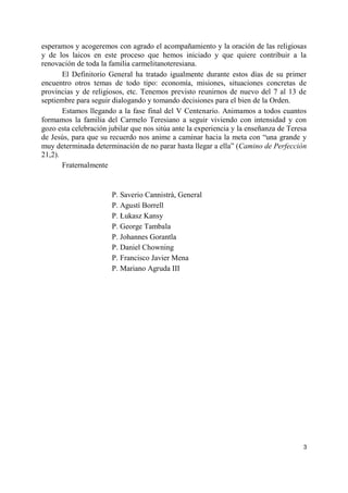 3
esperamos y acogeremos con agrado el acompañamiento y la oración de las religiosas
y de los laicos en este proceso que hemos iniciado y que quiere contribuir a la
renovación de toda la familia carmelitanoteresiana.
El Definitorio General ha tratado igualmente durante estos días de su primer
encuentro otros temas de todo tipo: economía, misiones, situaciones concretas de
provincias y de religiosos, etc. Tenemos previsto reunirnos de nuevo del 7 al 13 de
septiembre para seguir dialogando y tomando decisiones para el bien de la Orden.
Estamos llegando a la fase final del V Centenario. Animamos a todos cuantos
formamos la familia del Carmelo Teresiano a seguir viviendo con intensidad y con
gozo esta celebración jubilar que nos sitúa ante la experiencia y la enseñanza de Teresa
de Jesús, para que su recuerdo nos anime a caminar hacia la meta con “una grande y
muy determinada determinación de no parar hasta llegar a ella” (Camino de Perfección
21,2).
Fraternalmente
P. Saverio Cannistrà, General
P. Agustí Borrell
P. Łukasz Kansy
P. George Tambala
P. Johannes Gorantla
P. Daniel Chowning
P. Francisco Javier Mena
P. Mariano Agruda III
 