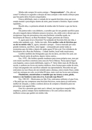 Minha mãe sempre foi assim comigo - *Surpreendente* - Ela, não sei
como? Conhecia os segredos e desejos do meu coração e não media esforços para
que boa parte deles fossem conquistados.
Estava debilitado, mais a vontade de ter aquela bicicleta criou um novo
estado mental e psicológico dentro de mim, para resumir a história: fiquei curado
rapidinho...
Recebi alta, e a primeira atitude de minha mãe foi honrar o que me havia
prometido.
Ela juntou todo o seu dinheiro, e acredito que foi um grande sacrifício para
ela, pois naquela época tínhamos poucos recursos, ela, então com o desejo que eu
recuperasse logo me presenteou com uma berlineta vermelha usada, na
bicicletaria do Stocco, na Rua Presidente Vargas, próximo da Clinica.
E, agora para levar a bicicleta? Fui andando de bicicleta feliz da vida, e
minha mãe andando a pé... Saiba isto mãe: Foi a melhor volta de bicicleta que
eu dei na minha vida! E, agora, entendo o porquê. - Estava marcado por uma
grande renúncia, sacrifício, amor ágape – começando por juntar todas as
economias que ela tinha e depois de andar quase 03 km a pé. Era à distância da
bicicletaria até a Rua das Petúnias,- Cidade Jardim, local onde morávamos.
Lembro também dos brinquedos que ela me dava, um tênis Íris azul, um
carrinho fuscão preto de polícia; depois vários outros...
Em, 1978 - Me lembro quando mudamos para nossa própria casa, meu pai
com muito sacrifício construiu uma casa em Nova Odessa. Nessa época fiquei
com hepatite, estava muito debilitado, repeti a 3ª. Série faltei mais de 40 dias da
escola, a senhora me levou em muitos médicos, tirou licença para cuidar de mim,
e hoje está pagando este sacrifício adiando sua aposentadoria. Recordo-me que
estávamos na rua à busca de um remédio para a doença, estava muito fraco, então
você me carregou no colo, eu já tinha 09 anos, mais você me levou sem reclamar.
Finalmente, encontramos o remédio que me trouxe a cura, picão,
tomava e me banhava com esta erva. Louvado seja Deus!!!
Em, 1981/82 – Morávamos no São Vito, estávamos enfrente a Lojas Cem,
e lhe pedi que me comprasse uma bicicleta bicicross, nesta época já estávamos
melhor de situação, e então a senhora deixou de comprar a batedeira para me
presentear com aquela bike.
Este foi o presente que mais usei e abusei, me regozijava naquela bike,
empinava, pulava rampas fazia malabarismos e foi com certeza uma das
melhores coisas que ganhei em minha vida.
 