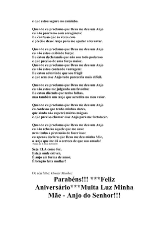 e que estou seguro no caminho.
Quando eu proclamo que Deus me deu um Anjo
eu não proclamo com arrogância:
Eu confesso que às vezes caio
e preciso desse Anjo para me ajudar a levantar.
Quando eu proclamo que Deus me deu um Anjo
eu não estou exibindo força:
Eu estou declarando que não sou todo poderoso
e que preciso de uma força maior.
Quando eu proclamo que Deus me deu um Anjo
eu não estou contando vantagem:
Eu estou admitindo que sou frágil
e que sem esse Anjo tudo pareceria mais difícil.
Quando eu proclamo que Deus me deu um Anjo
eu não estou me julgando um favorito:
Eu estou dizendo que tenho falhas,
mas também um Anjo que acredita no meu valor.
Quando eu proclamo que Deus me deu um Anjo
eu confesso que tenho minhas dores,
que ainda não superei muitas mágoas
e que preciso chamar esse Anjo para me fortalecer.
Quando eu proclamo que Deus me deu um Anjo
eu não rebaixo aquele que me ouve
nem tenho a pretensão de fazer isso:
eu apenas declaro que Deus me deu minha Mãe,
o Anjo que me dá a certeza de que sou amado!
Poesia de: © Silvia Schmidt ©
Seja ELA como for,
Esteja onde estiver,
É anjo em forma de amor,
É bênção feita mulher!
De seu filho: Osvair Munhoz
Parabéns!!! ***Feliz
Aniversário***Muita Luz Minha
Mãe - Anjo do Senhor!!!
 