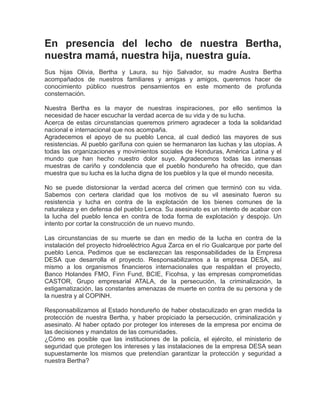 En presencia del lecho de nuestra Bertha,
nuestra mamá, nuestra hija, nuestra guía.
Sus hijas Olivia, Bertha y Laura, su hijo Salvador, su madre Austra Bertha
acompañados de nuestros familiares y amigas y amigos, queremos hacer de
conocimiento público nuestros pensamientos en este momento de profunda
consternación.
Nuestra Bertha es la mayor de nuestras inspiraciones, por ello sentimos la
necesidad de hacer escuchar la verdad acerca de su vida y de su lucha.
Acerca de estas circunstancias queremos primero agradecer a toda la solidaridad
nacional e internacional que nos acompaña.
Agradecemos el apoyo de su pueblo Lenca, al cual dedicó las mayores de sus
resistencias. Al pueblo garífuna con quien se hermanaron las luchas y las utopías. A
todas las organizaciones y movimientos sociales de Honduras, América Latina y el
mundo que han hecho nuestro dolor suyo. Agradecemos todas las inmensas
muestras de cariño y condolencia que el pueblo hondureño ha ofrecido, que dan
muestra que su lucha es la lucha digna de los pueblos y la que el mundo necesita.
No se puede distorsionar la verdad acerca del crimen que terminó con su vida.
Sabemos con certera claridad que los motivos de su vil asesinato fueron su
resistencia y lucha en contra de la explotación de los bienes comunes de la
naturaleza y en defensa del pueblo Lenca. Su asesinato es un intento de acabar con
la lucha del pueblo lenca en contra de toda forma de explotación y despojo. Un
intento por cortar la construcción de un nuevo mundo.
Las circunstancias de su muerte se dan en medio de la lucha en contra de la
instalación del proyecto hidroeléctrico Agua Zarca en el río Gualcarque por parte del
pueblo Lenca. Pedimos que se esclarezcan las responsabilidades de la Empresa
DESA que desarrolla el proyecto. Responsabilizamos a la empresa DESA, así
mismo a los organismos financieros internacionales que respaldan el proyecto,
Banco Holandes FMO, Finn Fund, BCIE, Ficohsa, y las empresas comprometidas
CASTOR, Grupo empresarial ATALA, de la persecución, la criminalización, la
estigamatización, las constantes amenazas de muerte en contra de su persona y de
la nuestra y al COPINH.
Responsabilizamos al Estado hondureño de haber obstaculizado en gran medida la
protección de nuestra Bertha, y haber propiciado la persecución, criminalización y
asesinato. Al haber optado por proteger los intereses de la empresa por encima de
las decisiones y mandatos de las comunidades.
¿Cómo es posible que las instituciones de la policía, el ejército, el ministerio de
seguridad que protegen los intereses y las instalaciones de la empresa DESA sean
supuestamente los mismos que pretendían garantizar la protección y seguridad a
nuestra Bertha?
 