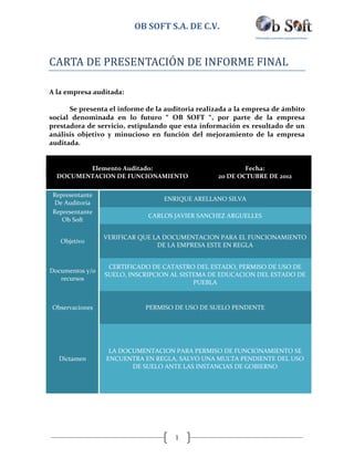 OB SOFT S.A. DE C.V.


CARTA DE PRESENTACIÓN DE INFORME FINAL

A la empresa auditada:

      Se presenta el informe de la auditoria realizada a la empresa de ámbito
social denominada en lo futuro “ OB SOFT “, por parte de la empresa
prestadora de servicio, estipulando que esta información es resultado de un
análisis objetivo y minucioso en función del mejoramiento de la empresa
auditada.


         Elemento Auditado:                               Fecha:
  DOCUMENTACION DE FUNCIONAMIENTO                 20 DE OCTUBRE DE 2012

 Representante
                                  ENRIQUE ARELLANO SILVA
 De Auditoria
 Representante
                             CARLOS JAVIER SANCHEZ ARGUELLES
    Ob Soft

                 VERIFICAR QUE LA DOCUMENTACION PARA EL FUNCIONAMIENTO
   Objetivo
                                DE LA EMPRESA ESTE EN REGLA


                  CERTIFICADO DE CATASTRO DEL ESTADO, PERMISO DE USO DE
Documentos y/o
                 SUELO, INSCRIPCION AL SISTEMA DE EDUCACION DEL ESTADO DE
   recursos
                                           PUEBLA


Observaciones                PERMISO DE USO DE SUELO PENDENTE




                  LA DOCUMENTACION PARA PERMISO DE FUNCIONAMIENTO SE
   Dictamen      ENCUENTRA EN REGLA, SALVO UNA MULTA PENDIENTE DEL USO
                        DE SUELO ANTE LAS INSTANCIAS DE GOBIERNO




                                     1
 