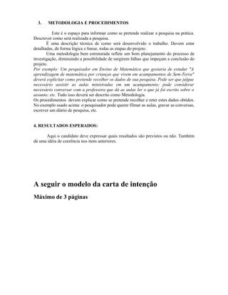 3. METODOLOGIA E PROCEDIMENTOS
Este é o espaço para informar como se pretende realizar a pesquisa na prática.
Descrever como será realizada a pesquisa.
É uma descrição técnica de como será desenvolvido o trabalho. Devem estar
detalhadas, de forma lógica e linear, todas as etapas do projeto.
Uma metodologia bem estruturada reflete um bom planejamento do processo de
investigação, diminuindo a possibilidade de surgirem falhas que impeçam a conclusão do
projeto.
Por exemplo: Um pesquisador em Ensino de Matemática que gostaria de estudar "A
aprendizagem de matemática por crianças que vivem em acampamentos de Sem-Terra"
deverá explicitar como pretende recolher os dados de sua pesquisa. Pode ser que julgue
necessário assistir as aulas ministradas em um acampamento; pode considerar
necessário conversar com a professora que dá as aulas ler o que já foi escrito sobre o
assunto; etc. Tudo isso deverá ser descrito como Metodologia.
Os procedimentos devem explicar como se pretende recolher e reter estes dados obtidos.
No exemplo usado acima: o pesquisador pode querer filmar as aulas, gravar as conversas,
escrever um diário de pesquisa, etc.
4. RESULTADOS ESPERADOS:
Aqui o candidato deve expressar quais resultados são previstos ou não. Também
dá uma idéia de coerência nos itens anteriores.
A seguir o modelo da carta de intenção
Máximo de 3 páginas
 