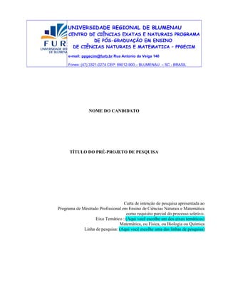 UNIVERSIDADE REGIONAL DE BLUMENAU
CENTRO DE CIÊNCIAS EXATAS E NATURAIS PROGRAMA
DE PÓS-GRADUAÇÃO EM ENSINO
DE CIÊNCIAS NATURAIS E MATEMATICA – PPGECIM
e-mail: ppgecim@furb.br Rua Antonio da Veiga 140
Fones: (47) 3321-0274 CEP: 89012-900 – BLUMENAU – SC - BRASIL
NOME DO CANDIDATO
TÍTULO DO PRÉ-PROJETO DE PESQUISA
Carta de intenção de pesquisa apresentada ao
Programa de Mestrado Profissional em Ensino de Ciências Naturais e Matemática
como requisito parcial do processo seletivo.
Eixo Temático : (Aqui você escolhe um dos eixos temáticos)
Matemática, ou Física, ou Biologia ou Química
Linha de pesquisa: (Aqui você escolhe uma das linhas de pesquisa)
 