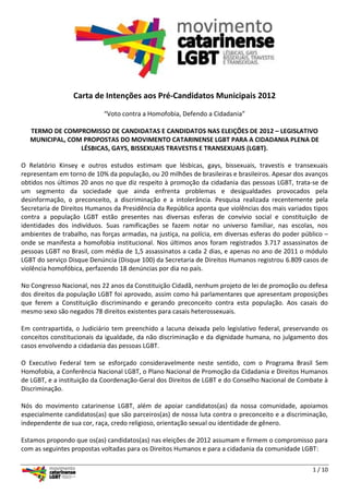 Carta de Intenções aos Pré-Candidatos Municipais 2012

                            “Voto contra a Homofobia, Defendo a Cidadania”

   TERMO DE COMPROMISSO DE CANDIDATAS E CANDIDATOS NAS ELEIÇÕES DE 2012 – LEGISLATIVO
   MUNICIPAL, COM PROPOSTAS DO MOVIMENTO CATARINENSE LGBT PARA A CIDADANIA PLENA DE
                 LÉSBICAS, GAYS, BISSEXUAIS TRAVESTIS E TRANSEXUAIS (LGBT).

O Relatório Kinsey e outros estudos estimam que lésbicas, gays, bissexuais, travestis e transexuais
representam em torno de 10% da população, ou 20 milhões de brasileiras e brasileiros. Apesar dos avanços
obtidos nos últimos 20 anos no que diz respeito à promoção da cidadania das pessoas LGBT, trata-se de
um segmento da sociedade que ainda enfrenta problemas e desigualdades provocados pela
desinformação, o preconceito, a discriminação e a intolerância. Pesquisa realizada recentemente pela
Secretaria de Direitos Humanos da Presidência da República aponta que violências dos mais variados tipos
contra a população LGBT estão presentes nas diversas esferas de convívio social e constituição de
identidades dos indivíduos. Suas ramificações se fazem notar no universo familiar, nas escolas, nos
ambientes de trabalho, nas forças armadas, na justiça, na polícia, em diversas esferas do poder público –
onde se manifesta a homofobia institucional. Nos últimos anos foram registrados 3.717 assassinatos de
pessoas LGBT no Brasil, com média de 1,5 assassinatos a cada 2 dias, e apenas no ano de 2011 o módulo
LGBT do serviço Disque Denúncia (Disque 100) da Secretaria de Direitos Humanos registrou 6.809 casos de
violência homofóbica, perfazendo 18 denúncias por dia no país.

No Congresso Nacional, nos 22 anos da Constituição Cidadã, nenhum projeto de lei de promoção ou defesa
dos direitos da população LGBT foi aprovado, assim como há parlamentares que apresentam proposições
que ferem a Constituição discriminando e gerando preconceito contra esta população. Aos casais do
mesmo sexo são negados 78 direitos existentes para casais heterossexuais.

Em contrapartida, o Judiciário tem preenchido a lacuna deixada pelo legislativo federal, preservando os
conceitos constitucionais da igualdade, da não discriminação e da dignidade humana, no julgamento dos
casos envolvendo a cidadania das pessoas LGBT.

O Executivo Federal tem se esforçado consideravelmente neste sentido, com o Programa Brasil Sem
Homofobia, a Conferência Nacional LGBT, o Plano Nacional de Promoção da Cidadania e Direitos Humanos
de LGBT, e a instituição da Coordenação-Geral dos Direitos de LGBT e do Conselho Nacional de Combate à
Discriminação.

Nós do movimento catarinense LGBT, além de apoiar candidatos(as) da nossa comunidade, apoiamos
especialmente candidatos(as) que são parceiros(as) de nossa luta contra o preconceito e a discriminação,
independente de sua cor, raça, credo religioso, orientação sexual ou identidade de gênero.

Estamos propondo que os(as) candidatos(as) nas eleições de 2012 assumam e firmem o compromisso para
com as seguintes propostas voltadas para os Direitos Humanos e para a cidadania da comunidade LGBT:

                                                                                                   1 / 10
 