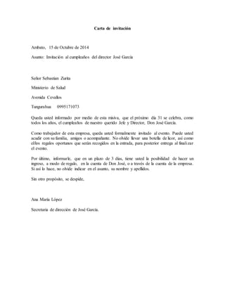 Carta de invitación
Ambato, 15 de Octubre de 2014
Asunto: Invitación al cumpleaños del director José García
Señor Sebastian Zurita
Ministerio de Salud
Avenida Cevallos
Tungurahua 0995171073
Queda usted informado por medio de esta misiva, que el próximo día 31 se celebra, como
todos los años, el cumpleaños de nuestro querido Jefe y Director, Don José García.
Como trabajador de esta empresa, queda usted formalmente invitado al evento. Puede usted
acudir con su familia, amigos o acompañante. No olvide llevar una botella de licor, así como
el/los regalos oportunos que serán recogidos en la entrada, para posterior entrega al finalizar
el evento.
Por último, informarle, que en un plazo de 3 días, tiene usted la posibilidad de hacer un
ingreso, a modo de regalo, en la cuenta de Don José, o a través de la cuenta de la empresa.
Si así lo hace, no olvide indicar en el asunto, su nombre y apellidos.
Sin otro propósito, se despide,
Ana María López
Secretaria de dirección de José García.
 