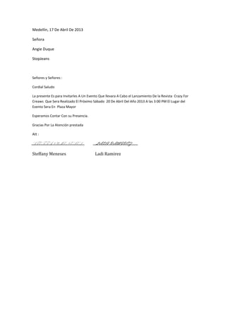 Medellín, 17 De Abril De 2013

Señora

Angie Duque

StopJeans



Señores y Señores :

Cordial Saludo

La presente Es para Invitarles A Un Evento Que llevara A Cabo el Lanzamiento De la Revista Crazy For
Creaws Que Sera Realizado El Próximo Sábado 20 De Abril Del Año 2013 A las 3:00 PM El Lugar del
Evento Sera En Plaza Mayor

Esperamos Contar Con su Presencia.

Gracias Por La Atención prestada

Att :

STEFFANY MENESES                        LADI RAMIREZ

Steffany Meneses                        Ladi Ramirez
 