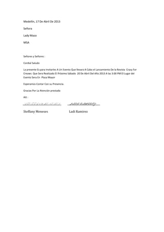 Medellín, 17 De Abril De 2013

Señora

Lady Mazo

MSA



Señores y Señores :

Cordial Saludo

La presente Es para Invitarles A Un Evento Que llevara A Cabo el Lanzamiento De la Revista Crazy For
Creaws Que Sera Realizado El Próximo Sábado 20 De Abril Del Año 2013 A las 3:00 PM El Lugar del
Evento Sera En Plaza Mayor

Esperamos Contar Con su Presencia.

Gracias Por La Atención prestada

Att :

STEFFANY MENESES                        LADI RAMIREZ

Steffany Meneses                        Ladi Ramirez
 