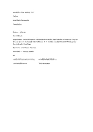 Medellín, 17 De Abril De 2013

Señora

Ana Maria Carrasquilla

Tuestilo S.A



Señores y Señores :

Cordial Saludo

La presente Es para Invitarles A Un Evento Que llevara A Cabo el Lanzamiento De la Revista Crazy For
Creaws Que Sera Realizado El Próximo Sábado 20 De Abril Del Año 2013 A las 3:00 PM El Lugar del
Evento Sera En Plaza Mayor

Esperamos Contar Con su Presencia.

Gracias Por La Atención prestada

Att :

STEFFANY MENESES                        LADI RAMIREZ

Steffany Meneses                        Ladi Ramirez
 