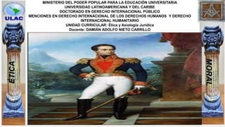 MINISTERIO DEL PODER POPULAR PARA LA EDUCACIÓN UNIVERSITARIA
UNIVERSIDAD LATINOAMERICANA Y DEL CARIBE
DOCTORADO EN DERECHO INTERNACIONAL PÚBLICO
MENCIONES EN DERECHO INTERNACIONAL DE LOS DERECHOS HUMANOS Y DERECHO
INTERNACIONAL HUMANITARIO
UNIDAD CURRICULAR: Ética y Axiología Jurídica
Docente: DAMIÁN ADOLFO NIETO CARRILLO
ÉTICA
MORAL
 