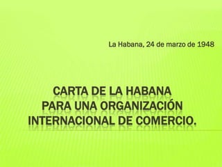 La Habana, 24 de marzo de 1948

CARTA DE LA HABANA
PARA UNA ORGANIZACIÓN
INTERNACIONAL DE COMERCIO.

 