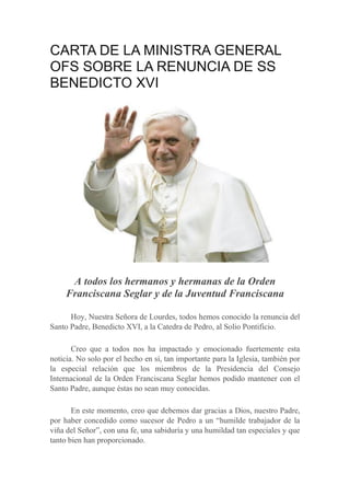 CARTA DE LA MINISTRA GENERAL
OFS SOBRE LA RENUNCIA DE SS
BENEDICTO XVI




      A todos los hermanos y hermanas de la Orden
     Franciscana Seglar y de la Juventud Franciscana

      Hoy, Nuestra Señora de Lourdes, todos hemos conocido la renuncia del
Santo Padre, Benedicto XVI, a la Catedra de Pedro, al Solio Pontificio.

       Creo que a todos nos ha impactado y emocionado fuertemente esta
noticia. No solo por el hecho en sí, tan importante para la Iglesia, también por
la especial relación que los miembros de la Presidencia del Consejo
Internacional de la Orden Franciscana Seglar hemos podido mantener con el
Santo Padre, aunque éstas no sean muy conocidas.

       En este momento, creo que debemos dar gracias a Dios, nuestro Padre,
por haber concedido como sucesor de Pedro a un “humilde trabajador de la
viña del Señor”, con una fe, una sabiduría y una humildad tan especiales y que
tanto bien han proporcionado.
 