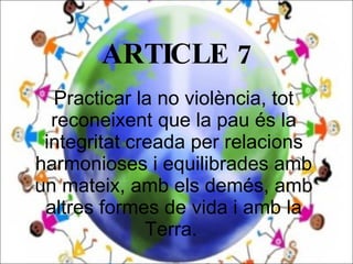 ARTICLE 7 Practicar la no violència, tot reconeixent que la pau és la integritat creada per relacions harmonioses i equilibrades amb un mateix, amb els demés, amb altres formes de vida i amb la Terra.  