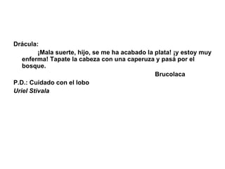 Drácula:                 ¡Mala suerte, hijo, se me ha acabado la plata! ¡y estoy muy enferma! Tapate la cabeza con una caperuza y pasá por el bosque.                                                                                    Brucolaca P.D.: Cuidado con el lobo  Uriel Stivala 