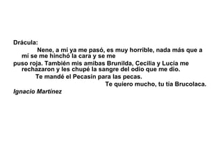 Drácula:                Nene, a mí ya me pasó, es muy horrible, nada más que a mí se me hinchó la cara y se me puso roja. También mis amibas Brunilda, Cecilia y Lucía me rechazaron y les chupé la sangre del odio que me dio.               Te mandé el Pecasín para las pecas.                                                        Te quiero mucho, tu tía Brucolaca. Ignacio Martínez 