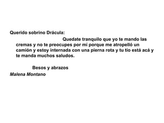 Querido sobrino Drácula:                                            Quedate tranquilo que yo te mando las cremas y no te preocupes por mí porque me atropelló un camión y estoy internada con una pierna rota y tu tío está acá y te manda muchos saludos.                                                                                          Besos y abrazos Malena Montano 