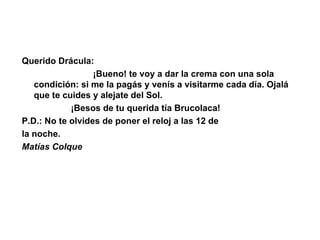 Querido Drácula:                               ¡Bueno! te voy a dar la crema con una sola condición: si me la pagás y venís a visitarme cada día. Ojalá que te cuides y alejate del Sol.                      ¡Besos de tu querida tía Brucolaca! P.D.: No te olvides de poner el reloj a las 12 de  la noche. Matías Colque 