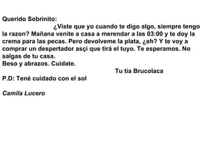 Querido Sobrinito:                               ¿Viste que yo cuando te digo algo, siempre tengo la razon? Mañana venite a casa a merendar a las 03:00 y te doy la crema para las pecas. Pero devolveme la plata, ¿eh? Y te voy a comprar un despertador asçi que tirá el tuyo. Te esperamos. No salgas de tu casa. Beso y abrazos. Cuidate.                                                                   Tu tía Brucolaca P.D: Tené cuidado con el sol Camila Lucero   