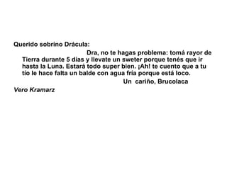 Querido sobrino Drácula:                                            Dra, no te hagas problema: tomá rayor de Tierra durante 5 días y llevate un sweter porque tenés que ir hasta la Luna. Estará todo super bien. ¡Ah! te cuento que a tu tío le hace falta un balde con agua fría porque está loco.                                                                 Un  cariño, Brucolaca Vero Kramarz 