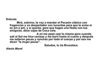 Drácula:                Mirá, sobrino, te voy a mandar el Pecasín clásico con fragancias y un despertador con lucecitas para que te avise si es am o pm, y si querés, para que hagas una fiesta con tus amigo/as, doce cajas de Coca cola.                                           A mí me pasó casi lo mismo pero cuando salí al Sol me hice cenizas y me barrí hasta el cuarto y después me salieron pecas y ronchas por todo el cuerpo y por eso me dicen "la mujer pecas".                                                    Saludos, tu tía Brucolaca Alexis Morel 