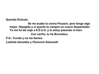 Querido Drácula:                               Se me acabó la crema Pecasín, pero tengo algo mejor: Hipoglós y si querés te compro un nuevo despertador. Yo me fui de viaje a E.E.U.U. y la estoy pasando re bien.                                  Con cariño, tu tía Brucolaca P.D.: Curate y no me llames. Ludmila González y Florencia Güenzatti 