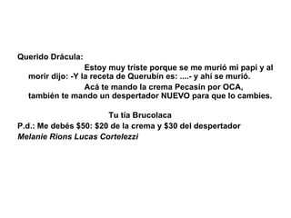 Querido Drácula:                                 Estoy muy triste porque se me murió mi papi y al morir dijo: -Y la receta de Querubín es: ....- y ahí se murió.                                Acá te mando la crema Pecasín por OCA, también te mando un despertador NUEVO para que lo cambies.                                                                                                        Tu tía Brucolaca P.d.: Me debés $50: $20 de la crema y $30 del despertador Melanie Rions Lucas Cortelezzi 