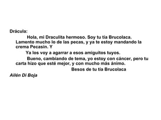 Drácula:                Hola, mi Draculita hermoso. Soy tu tía Brucolaca. Lamento mucho lo de las pecas, y ya te estoy mandando la crema Pecasín. Y               Ya los voy a agarrar a esos amiguitos tuyos.                 Bueno, cambiando de tema, yo estoy con cáncer, pero tu carta hizo que esté mejor, y con mucho más ánimo.                                                    Besos de tu tía Brucolaca Ailén Di Boja 
