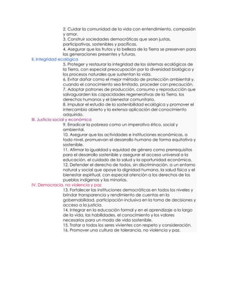 2. Cuidar la comunidad de la vida con entendimiento, compasión
                   y amor.
                   3. Construir sociedades democráticas que sean justas,
                   participativas, sostenibles y pacíficas.
                   4. Asegurar que los frutos y la belleza de la Tierra se preserven para
                   las generaciones presentes y futuras.
II. Integridad ecológica
                   5. Proteger y restaurar la integridad de los sistemas ecológicos de
                   la Tierra, con especial preocupación por la diversidad biológica y
                   los procesos naturales que sustentan la vida.
                   6. Evitar dañar como el mejor método de protección ambiental y,
                   cuando el conocimiento sea limitado, proceder con precaución.
                   7. Adoptar patrones de producción, consumo y reproducción que
                   salvaguarden las capacidades regenerativas de la Tierra, los
                   derechos humanos y el bienestar comunitario.
                   8. Impulsar el estudio de la sostenibilidad ecológica y promover el
                   intercambio abierto y la extensa aplicación del conocimiento
                   adquirido.
III. Justicia social y económica
                   9. Erradicar la pobreza como un imperativo ético, social y
                   ambiental.
                   10. Asegurar que las actividades e instituciones económicas, a
                   todo nivel, promuevan el desarrollo humano de forma equitativa y
                   sostenible.
                   11. Afirmar la igualdad y equidad de género como prerrequisitos
                   para el desarrollo sostenible y asegurar el acceso universal a la
                   educación, el cuidado de la salud y la oportunidad económica.
                   12. Defender el derecho de todos, sin discriminación, a un entorno
                   natural y social que apoye la dignidad humana, la salud física y el
                   bienestar espiritual, con especial atención a los derechos de los
                   pueblos indígenas y las minorías.
IV. Democracia, no violencia y paz
                   13. Fortalecer las instituciones democráticas en todos los niveles y
                   brindar transparencia y rendimiento de cuentas en la
                   gobernabilidad, participación inclusiva en la toma de decisiones y
                   acceso a la justicia.
                   14. Integrar en la educación formal y en el aprendizaje a lo largo
                   de la vida, las habilidades, el conocimiento y los valores
                   necesarios para un modo de vida sostenible.
                   15. Tratar a todos los seres vivientes con respeto y consideración.
                   16. Promover una cultura de tolerancia, no violencia y paz.
 