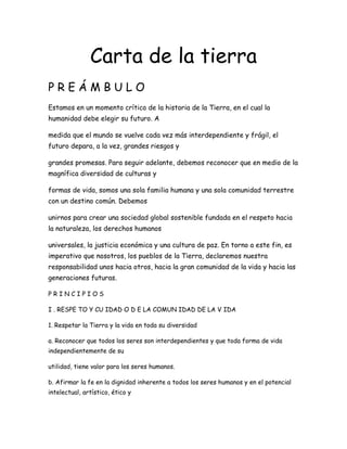 Carta de la tierra
PREÁMBULO
Estamos en un momento crítico de la historia de la Tierra, en el cual la
humanidad debe elegir su futuro. A

medida que el mundo se vuelve cada vez más interdependiente y frágil, el
futuro depara, a la vez, grandes riesgos y

grandes promesas. Para seguir adelante, debemos reconocer que en medio de la
magnífica diversidad de culturas y

formas de vida, somos una sola familia humana y una sola comunidad terrestre
con un destino común. Debemos

unirnos para crear una sociedad global sostenible fundada en el respeto hacia
la naturaleza, los derechos humanos

universales, la justicia económica y una cultura de paz. En torno a este fin, es
imperativo que nosotros, los pueblos de la Tierra, declaremos nuestra
responsabilidad unos hacia otros, hacia la gran comunidad de la vida y hacia las
generaciones futuras.

PRINCIPIOS

I . RESPE TO Y CU IDAD O D E LA COMUN IDAD DE LA V IDA

1. Respetar la Tierra y la vida en toda su diversidad

a. Reconocer que todos los seres son interdependientes y que toda forma de vida
independientemente de su

utilidad, tiene valor para los seres humanos.

b. Afirmar la fe en la dignidad inherente a todos los seres humanos y en el potencial
intelectual, artístico, ético y
 