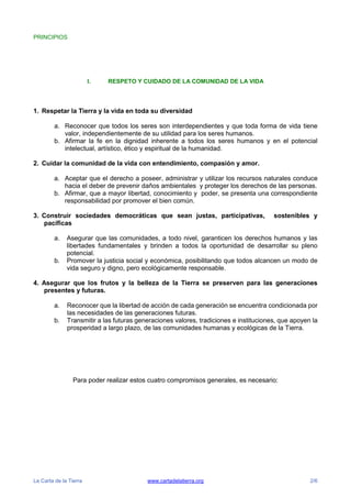 La Carta de la Tierra www.cartadelatierra.org 2/6
PRINCIPIOS
I. RESPETO Y CUIDADO DE LA COMUNIDAD DE LA VIDA
1. Respetar la Tierra y la vida en toda su diversidad
a. Reconocer que todos los seres son interdependientes y que toda forma de vida tiene
valor, independientemente de su utilidad para los seres humanos.
b. Afirmar la fe en la dignidad inherente a todos los seres humanos y en el potencial
intelectual, artístico, ético y espiritual de la humanidad.
2. Cuidar la comunidad de la vida con entendimiento, compasión y amor.
a. Aceptar que el derecho a poseer, administrar y utilizar los recursos naturales conduce
hacia el deber de prevenir daños ambientales y proteger los derechos de las personas.
b. Afirmar, que a mayor libertad, conocimiento y poder, se presenta una correspondiente
responsabilidad por promover el bien común.
3. Construir sociedades democráticas que sean justas, participativas, sostenibles y
pacíficas
a. Asegurar que las comunidades, a todo nivel, garanticen los derechos humanos y las
libertades fundamentales y brinden a todos la oportunidad de desarrollar su pleno
potencial.
b. Promover la justicia social y económica, posibilitando que todos alcancen un modo de
vida seguro y digno, pero ecológicamente responsable.
4. Asegurar que los frutos y la belleza de la Tierra se preserven para las generaciones
presentes y futuras.
a. Reconocer que la libertad de acción de cada generación se encuentra condicionada por
las necesidades de las generaciones futuras.
b. Transmitir a las futuras generaciones valores, tradiciones e instituciones, que apoyen la
prosperidad a largo plazo, de las comunidades humanas y ecológicas de la Tierra.
Para poder realizar estos cuatro compromisos generales, es necesario:
 