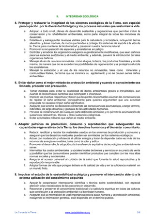 La Carta de la Tierra www.cartadelatierra.org 3/6
II. INTEGRIDAD ECOLÓGICA
5. Proteger y restaurar la integridad de los sistemas ecológicos de la Tierra, con especial
preocupación por la diversidad biológica y los procesos naturales que sustentan la vida.
a. Adoptar, a todo nivel, planes de desarrollo sostenible y regulaciones que permitan incluir la
conservación y la rehabilitación ambientales, como parte integral de todas las iniciativas de
desarrollo.
b. Establecer y salvaguardar reservas viables para la naturaleza y la biosfera, incluyendo tierras
silvestres y áreas marinas, de modo que tiendan a proteger los sistemas de soporte a la vida de
la Tierra, para mantener la biodiversidad y preservar nuestra herencia natural.
c. Promover la recuperación de especies y ecosistemas en peligro.
d. Controlar y erradicar los organismos exógenos o genéticamente modificados, que sean dañinos
para las especies autóctonas y el medio ambiente; y además, prevenir la introducción de tales
organismos dañinos.
e. Manejar el uso de recursos renovables como el agua, la tierra, los productos forestales y la vida
marina, de manera que no se excedan las posibilidades de regeneración y se proteja la salud de
los ecosistemas.
f. Manejar la extracción y el uso de los recursos no renovables, tales como minerales y
combustibles fósiles, de forma que se minimice su agotamiento y no se causen serios daños
ambientales.
6. Evitar dañar como el mejor método de protección ambiental y cuando el conocimiento sea
limitado, proceder con precaución.
a. Tomar medidas para evitar la posibilidad de daños ambientales graves o irreversibles, aun
cuando el conocimiento científico sea incompleto o inconcluso.
b. Imponer las pruebas respectivas y hacer que las partes responsables asuman las consecuencias
de reparar el daño ambiental, principalmente para quienes argumenten que una actividad
propuesta no causará ningún daño significativo.
c. Asegurar que la toma de decisiones contemple las consecuencias acumulativas, a largo término,
indirectas, de larga distancia y globales de las actividades humanas.
d. Prevenir la contaminación de cualquier parte del medio ambiente y no permitir la acumulación de
sustancias radioactivas, tóxicas u otras sustancias peligrosas.
e. Evitar actividades militares que dañen el medio ambiente.
7. Adoptar patrones de producción, consumo y reproducción que salvaguarden las
capacidades regenerativas de la Tierra, los derechos humanos y el bienestar comunitario.
a. Reducir, reutilizar y reciclar los materiales usados en los sistemas de producción y consumo y
asegurar que los desechos residuales puedan ser asimilados por los sistemas ecológicos.
b. Actuar con moderación y eficiencia al utilizar energía y tratar de depender cada vez más de los
recursos de energía renovables, tales como la solar y eólica.
c. Promover el desarrollo, la adopción y la transferencia equitativa de tecnologías ambientalmente
sanas.
d. Internalizar los costos ambientales y sociales totales de bienes y servicios en su precio de venta
y posibilitar que los consumidores puedan identificar productos que cumplan con las más altas
normas sociales y ambientales.
e. Asegurar el acceso universal al cuidado de la salud que fomente la salud reproductiva y la
reproducción responsable.
f. Adoptar formas de vida que pongan énfasis en la calidad de vida y en la suficiencia material en
un mundo finito.
8. Impulsar el estudio de la sostenibilidad ecológica y promover el intercambio abierto y la
extensa aplicación del conocimiento adquirido
a. Apoyar la cooperación internacional científica y técnica sobre sostenibilidad, con especial
atención a las necesidades de las naciones en desarrollo.
b. Reconocer y preservar el conocimiento tradicional y la sabiduría espiritual en todas las culturas
que contribuyen a la protección ambiental y al bienestar humano.
c. Asegurar que la información de vital importancia para la salud humana y la protección ambiental,
incluyendo la información genética, esté disponible en el dominio público.
 