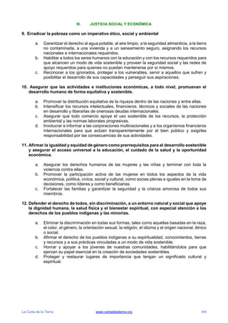 La Carta de la Tierra www.cartadelatierra.org 4/6
III. JUSTICIA SOCIAL Y ECONÓMICA
9. Erradicar la pobreza como un imperativo ético, social y ambiental
a. Garantizar el derecho al agua potable, al aire limpio, a la seguridad alimenticia, a la tierra
no contaminada, a una vivienda y a un saneamiento seguro, asignando los recursos
nacionales e internacionales requeridos.
b. Habilitar a todos los seres humanos con la educación y con los recursos requeridos para
que alcancen un modo de vida sostenible y proveer la seguridad social y las redes de
apoyo requeridos para quienes no puedan mantenerse por sí mismos.
c. Reconocer a los ignorados, proteger a los vulnerables, servir a aquellos que sufren y
posibilitar el desarrollo de sus capacidades y perseguir sus aspiraciones.
10. Asegurar que las actividades e instituciones económicas, a todo nivel, promuevan el
desarrollo humano de forma equitativa y sostenible.
a. Promover la distribución equitativa de la riqueza dentro de las naciones y entre ellas.
b. Intensificar los recursos intelectuales, financieros, técnicos y sociales de las naciones
en desarrollo y liberarlas de onerosas deudas internacionales.
c. Asegurar que todo comercio apoye el uso sostenible de los recursos, la protección
ambiental y las normas laborales progresivas.
d. Involucrar e informar a las corporaciones multinacionales y a los organismos financieros
internacionales para que actúen transparentemente por el bien público y exigirles
responsabilidad por las consecuencias de sus actividades.
11. Afirmar la igualdad y equidad de género como prerrequisitos para el desarrollo sostenible
y asegurar el acceso universal a la educación, el cuidado de la salud y la oportunidad
económica.
a. Asegurar los derechos humanos de las mujeres y las niñas y terminar con toda la
violencia contra ellas.
b. Promover la participación activa de las mujeres en todos los aspectos de la vida
económica, política, cívica, social y cultural, como socias plenas e iguales en la toma de
decisiones, como líderes y como beneficiarias.
c. Fortalecer las familias y garantizar la seguridad y la crianza amorosa de todos sus
miembros.
12. Defender el derecho de todos, sin discriminación, a un entorno natural y social que apoye
la dignidad humana, la salud física y el bienestar espiritual, con especial atención a los
derechos de los pueblos indígenas y las minorías.
a. Eliminar la discriminación en todas sus formas, tales como aquellas basadas en la raza,
el color, el género, la orientación sexual, la religión, el idioma y el origen nacional, étnico
o social.
b. Afirmar el derecho de los pueblos indígenas a su espiritualidad, conocimientos, tierras
y recursos y a sus prácticas vinculadas a un modo de vida sostenible.
c. Honrar y apoyar a los jóvenes de nuestras comunidades, habilitándolos para que
ejerzan su papel esencial en la creación de sociedades sostenibles.
d. Proteger y restaurar lugares de importancia que tengan un significado cultural y
espiritual.
 