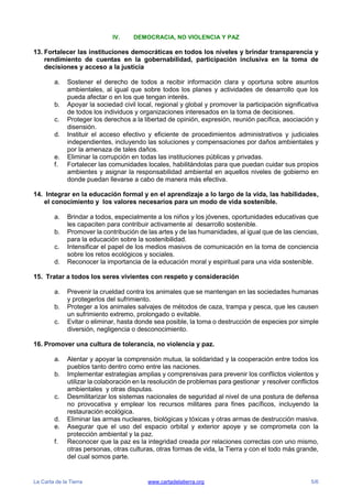 La Carta de la Tierra www.cartadelatierra.org 5/6
IV. DEMOCRACIA, NO VIOLENCIA Y PAZ
13. Fortalecer las instituciones democráticas en todos los niveles y brindar transparencia y
rendimiento de cuentas en la gobernabilidad, participación inclusiva en la toma de
decisiones y acceso a la justicia
a. Sostener el derecho de todos a recibir información clara y oportuna sobre asuntos
ambientales, al igual que sobre todos los planes y actividades de desarrollo que los
pueda afectar o en los que tengan interés.
b. Apoyar la sociedad civil local, regional y global y promover la participación significativa
de todos los individuos y organizaciones interesados en la toma de decisiones.
c. Proteger los derechos a la libertad de opinión, expresión, reunión pacífica, asociación y
disensión.
d. Instituir el acceso efectivo y eficiente de procedimientos administrativos y judiciales
independientes, incluyendo las soluciones y compensaciones por daños ambientales y
por la amenaza de tales daños.
e. Eliminar la corrupción en todas las instituciones públicas y privadas.
f. Fortalecer las comunidades locales, habilitándolas para que puedan cuidar sus propios
ambientes y asignar la responsabilidad ambiental en aquellos niveles de gobierno en
donde puedan llevarse a cabo de manera más efectiva.
14. Integrar en la educación formal y en el aprendizaje a lo largo de la vida, las habilidades,
el conocimiento y los valores necesarios para un modo de vida sostenible.
a. Brindar a todos, especialmente a los niños y los jóvenes, oportunidades educativas que
les capaciten para contribuir activamente al desarrollo sostenible.
b. Promover la contribución de las artes y de las humanidades, al igual que de las ciencias,
para la educación sobre la sostenibilidad.
c. Intensificar el papel de los medios masivos de comunicación en la toma de conciencia
sobre los retos ecológicos y sociales.
d. Reconocer la importancia de la educación moral y espiritual para una vida sostenible.
15. Tratar a todos los seres vivientes con respeto y consideración
a. Prevenir la crueldad contra los animales que se mantengan en las sociedades humanas
y protegerlos del sufrimiento.
b. Proteger a los animales salvajes de métodos de caza, trampa y pesca, que les causen
un sufrimiento extremo, prolongado o evitable.
c. Evitar o eliminar, hasta donde sea posible, la toma o destrucción de especies por simple
diversión, negligencia o desconocimiento.
16. Promover una cultura de tolerancia, no violencia y paz.
a. Alentar y apoyar la comprensión mutua, la solidaridad y la cooperación entre todos los
pueblos tanto dentro como entre las naciones.
b. Implementar estrategias amplias y comprensivas para prevenir los conflictos violentos y
utilizar la colaboración en la resolución de problemas para gestionar y resolver conflictos
ambientales y otras disputas.
c. Desmilitarizar los sistemas nacionales de seguridad al nivel de una postura de defensa
no provocativa y emplear los recursos militares para fines pacíficos, incluyendo la
restauración ecológica.
d. Eliminar las armas nucleares, biológicas y tóxicas y otras armas de destrucción masiva.
e. Asegurar que el uso del espacio orbital y exterior apoye y se comprometa con la
protección ambiental y la paz.
f. Reconocer que la paz es la integridad creada por relaciones correctas con uno mismo,
otras personas, otras culturas, otras formas de vida, la Tierra y con el todo más grande,
del cual somos parte.
 