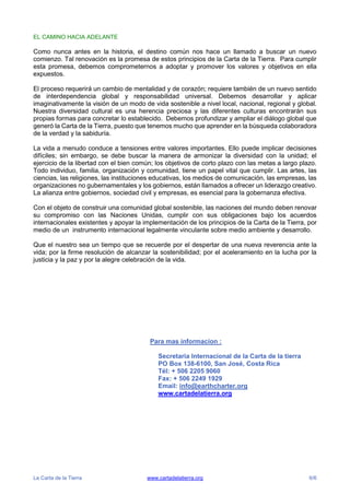 La Carta de la Tierra www.cartadelatierra.org 6/6
EL CAMINO HACIA ADELANTE
Como nunca antes en la historia, el destino común nos hace un llamado a buscar un nuevo
comienzo. Tal renovación es la promesa de estos principios de la Carta de la Tierra. Para cumplir
esta promesa, debemos comprometernos a adoptar y promover los valores y objetivos en ella
expuestos.
El proceso requerirá un cambio de mentalidad y de corazón; requiere también de un nuevo sentido
de interdependencia global y responsabilidad universal. Debemos desarrollar y aplicar
imaginativamente la visión de un modo de vida sostenible a nivel local, nacional, regional y global.
Nuestra diversidad cultural es una herencia preciosa y las diferentes culturas encontrarán sus
propias formas para concretar lo establecido. Debemos profundizar y ampliar el diálogo global que
generó la Carta de la Tierra, puesto que tenemos mucho que aprender en la búsqueda colaboradora
de la verdad y la sabiduría.
La vida a menudo conduce a tensiones entre valores importantes. Ello puede implicar decisiones
difíciles; sin embargo, se debe buscar la manera de armonizar la diversidad con la unidad; el
ejercicio de la libertad con el bien común; los objetivos de corto plazo con las metas a largo plazo.
Todo individuo, familia, organización y comunidad, tiene un papel vital que cumplir. Las artes, las
ciencias, las religiones, las instituciones educativas, los medios de comunicación, las empresas, las
organizaciones no gubernamentales y los gobiernos, están llamados a ofrecer un liderazgo creativo.
La alianza entre gobiernos, sociedad civil y empresas, es esencial para la gobernanza efectiva.
Con el objeto de construir una comunidad global sostenible, las naciones del mundo deben renovar
su compromiso con las Naciones Unidas, cumplir con sus obligaciones bajo los acuerdos
internacionales existentes y apoyar la implementación de los principios de la Carta de la Tierra, por
medio de un instrumento internacional legalmente vinculante sobre medio ambiente y desarrollo.
Que el nuestro sea un tiempo que se recuerde por el despertar de una nueva reverencia ante la
vida; por la firme resolución de alcanzar la sostenibilidad; por el aceleramiento en la lucha por la
justicia y la paz y por la alegre celebración de la vida.
Para mas informacion :
Secretaria Internacional de la Carta de la tierra
PO Box 138-6100, San José, Costa Rica
Tél: + 506 2205 9060
Fax: + 506 2249 1929
Email: info@earthcharter.org
www.cartadelatierra.org
 