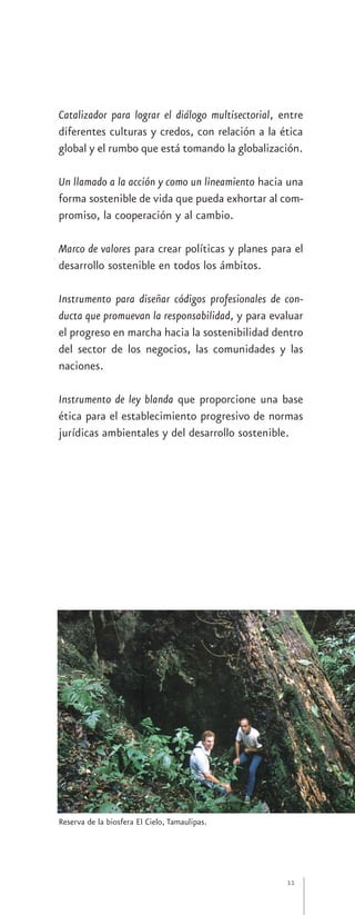 Catalizador para lograr el diálogo multisectorial, entre
diferentes culturas y credos, con relación a la ética
global y el rumbo que está tomando la globalización.

Un llamado a la acción y como un lineamiento hacia una
forma sostenible de vida que pueda exhortar al com-
promiso, la cooperación y al cambio.

Marco de valores para crear políticas y planes para el
desarrollo sostenible en todos los ámbitos.

Instrumento para diseñar códigos profesionales de con-
ducta que promuevan la responsabilidad, y para evaluar
el progreso en marcha hacia la sostenibilidad dentro
del sector de los negocios, las comunidades y las
naciones.

Instrumento de ley blanda que proporcione una base
ética para el establecimiento progresivo de normas
jurídicas ambientales y del desarrollo sostenible.




Reserva de la biosfera El Cielo, Tamaulipas.




                                                    11
 