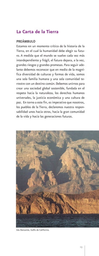 La Carta de la Tierra
PREÁMBULO
Estamos en un momento crítico de la historia de la
Tierra, en el cual la humanidad debe elegir su futu-
ro. A medida que el mundo se vuelve cada vez más
interdependiente y frágil, el futuro depara, a la vez,
grandes riesgos y grandes promesas. Para seguir ade-
lante debemos reconocer que en medio de la magní-
fica diversidad de culturas y formas de vida, somos
una sola familia humana y una sola comunidad te-
rrestre con un destino común. Debemos unirnos para
crear una sociedad global sostenible, fundada en el
respeto hacia la naturaleza, los derechos humanos
universales, la justicia económica y una cultura de
paz. En torno a este fin, es imperativo que nosotros,
los pueblos de la Tierra, declaremos nuestra respon-
sabilidad unos hacia otros, hacia la gran comunidad
de la vida y hacia las generaciones futuras.




Isla Danzante, Golfo de California.




                                                  13
 